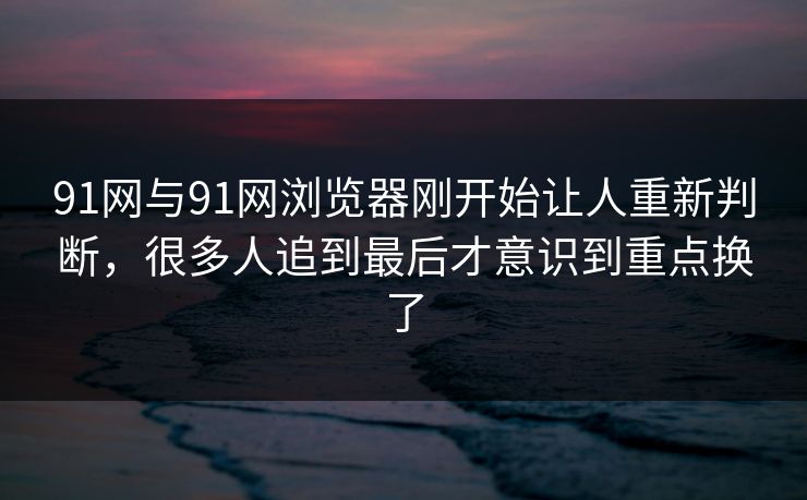 91网与91网浏览器刚开始让人重新判断，很多人追到最后才意识到重点换了  第1张