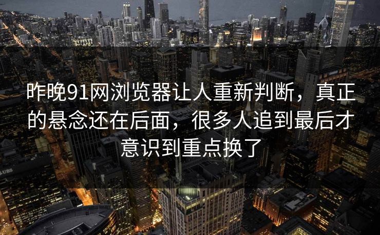昨晚91网浏览器让人重新判断，真正的悬念还在后面，很多人追到最后才意识到重点换了  第1张