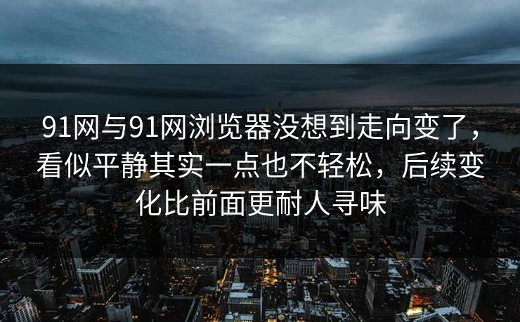 91网与91网浏览器没想到走向变了，看似平静其实一点也不轻松，后续变化比前面更耐人寻味  第1张
