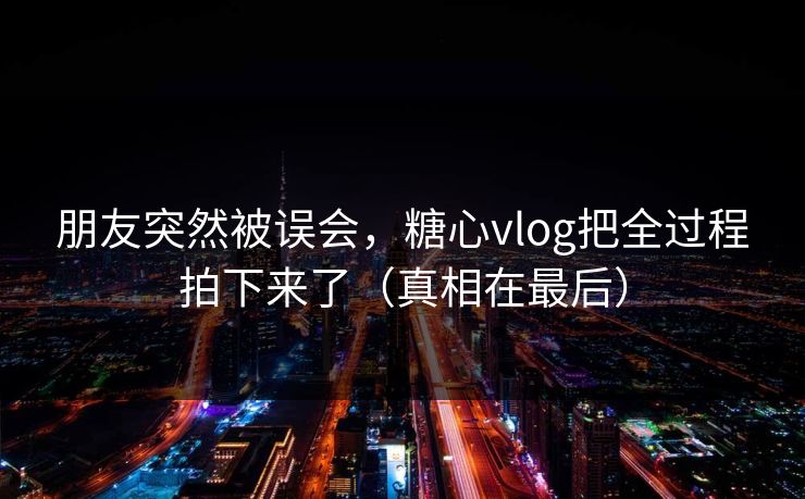 朋友突然被误会，糖心vlog把全过程拍下来了（真相在最后）  第1张