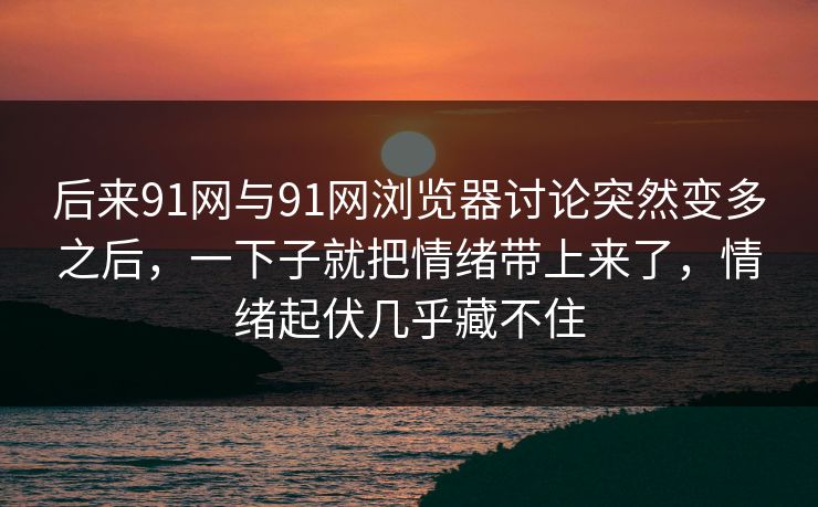 后来91网与91网浏览器讨论突然变多之后，一下子就把情绪带上来了，情绪起伏几乎藏不住  第1张