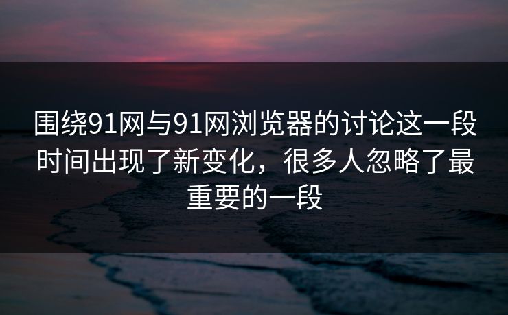 围绕91网与91网浏览器的讨论这一段时间出现了新变化，很多人忽略了最重要的一段  第1张
