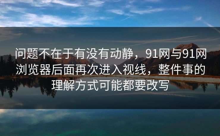 问题不在于有没有动静，91网与91网浏览器后面再次进入视线，整件事的理解方式可能都要改写  第1张