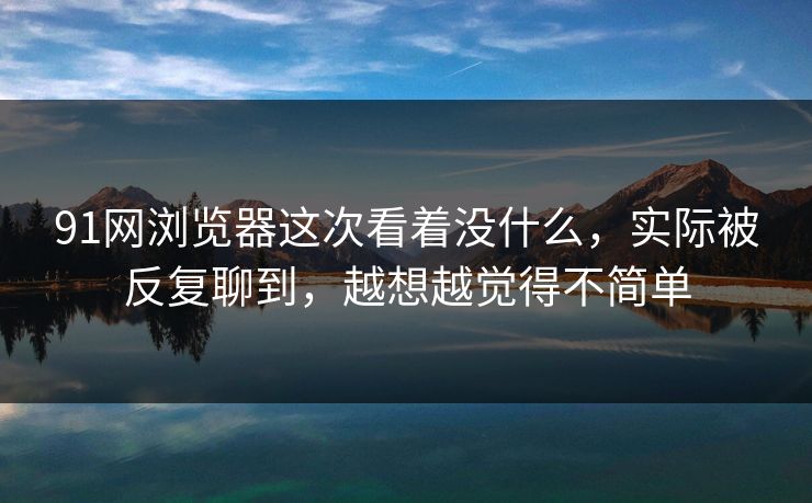 91网浏览器这次看着没什么，实际被反复聊到，越想越觉得不简单  第1张