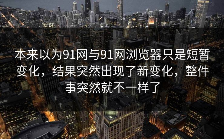 本来以为91网与91网浏览器只是短暂变化，结果突然出现了新变化，整件事突然就不一样了  第1张