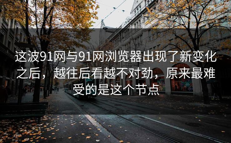这波91网与91网浏览器出现了新变化之后，越往后看越不对劲，原来最难受的是这个节点  第1张