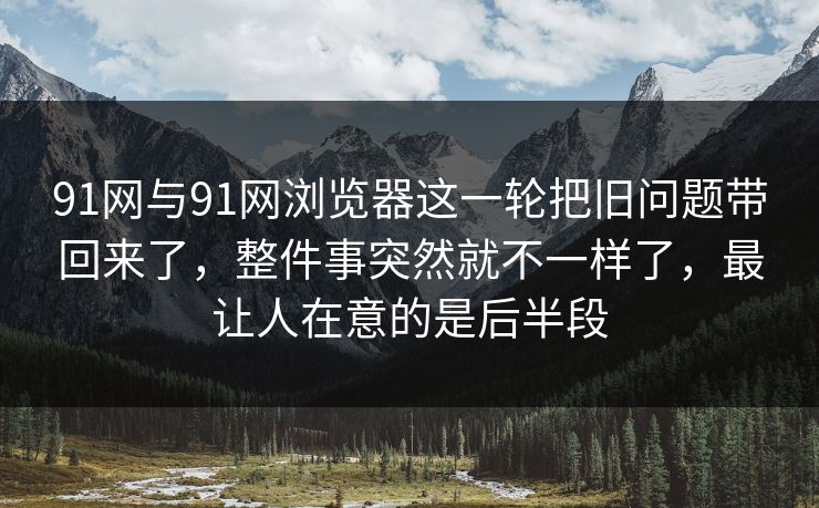 91网与91网浏览器这一轮把旧问题带回来了，整件事突然就不一样了，最让人在意的是后半段  第1张