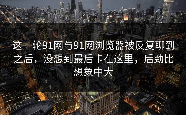 这一轮91网与91网浏览器被反复聊到之后，没想到最后卡在这里，后劲比想象中大  第1张