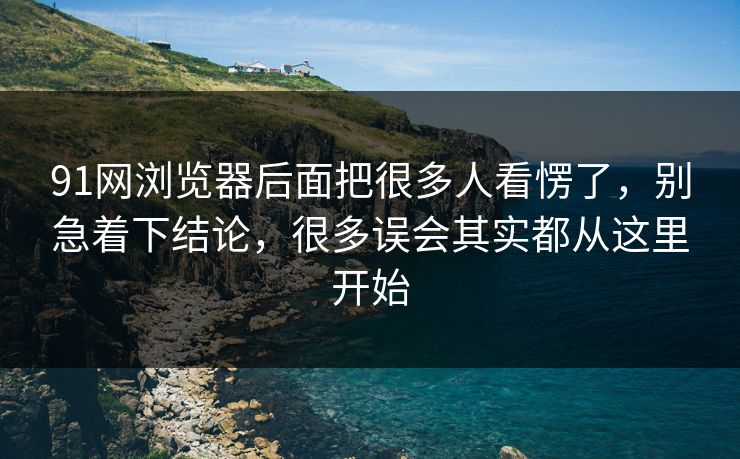91网浏览器后面把很多人看愣了，别急着下结论，很多误会其实都从这里开始  第1张