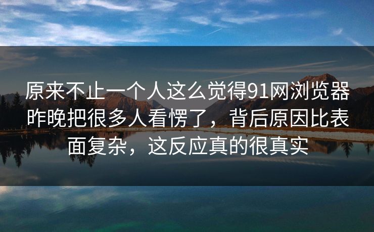 原来不止一个人这么觉得91网浏览器昨晚把很多人看愣了，背后原因比表面复杂，这反应真的很真实  第1张