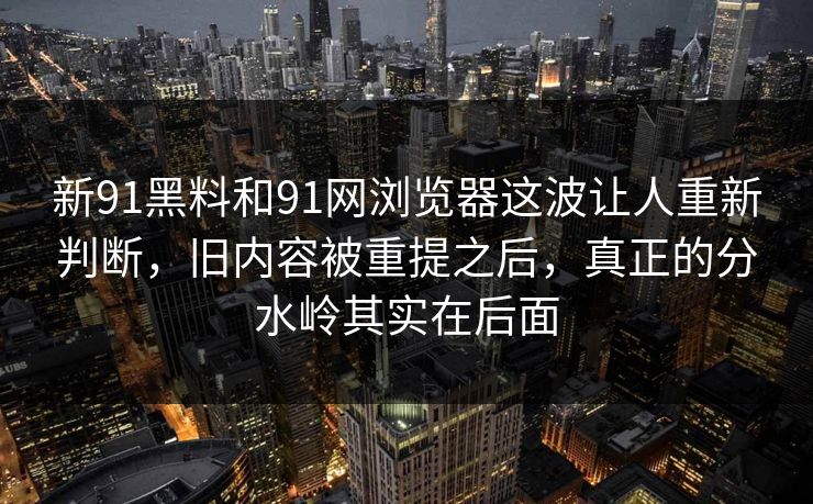 新91黑料和91网浏览器这波让人重新判断，旧内容被重提之后，真正的分水岭其实在后面  第1张