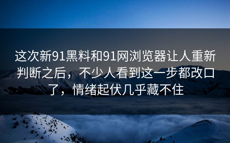 这次新91黑料和91网浏览器让人重新判断之后，不少人看到这一步都改口了，情绪起伏几乎藏不住  第1张