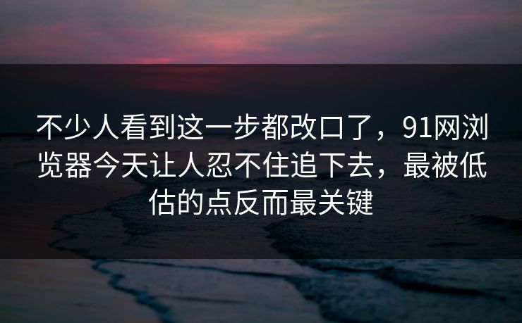 不少人看到这一步都改口了，91网浏览器今天让人忍不住追下去，最被低估的点反而最关键  第1张